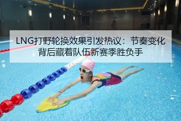 LNG打野轮换效果引发热议：节奏变化背后藏着队伍新赛季胜负手
